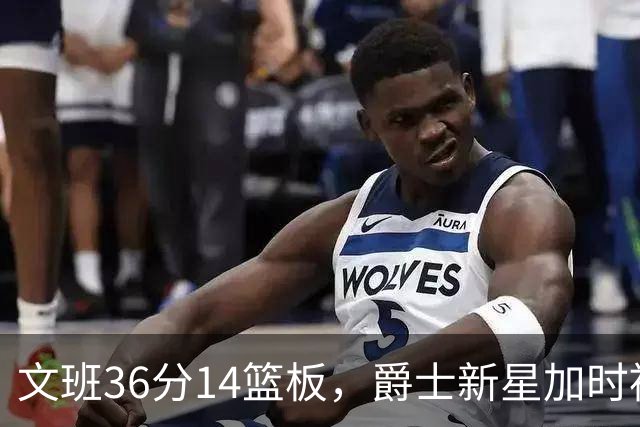 文班36分14篮板，爵士新星加时被按板凳引质疑