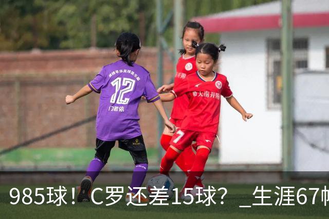 985球！C罗还差15球？ 生涯67帽+第11次完美帽子戏法